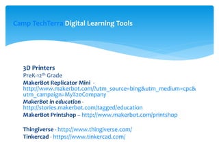 3D Printers
PreK-12th Grade
MakerBot Replicator Mini -
http://www.makerbot.com/?utm_source=bing&utm_medium=cpc&
utm_campaign=My%20Company
MakerBot in education -
http://stories.makerbot.com/tagged/education
MakerBot Printshop – http://www.makerbot.com/printshop
Thingiverse - http://www.thingiverse.com/
Tinkercad - https://www.tinkercad.com/
Camp TechTerra Digital Learning Tools
 
