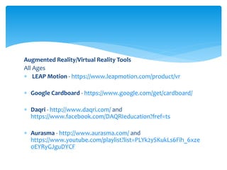 Augmented Reality/Virtual Reality Tools
All Ages
 LEAP Motion - https://www.leapmotion.com/product/vr
 Google Cardboard - https://www.google.com/get/cardboard/
 Daqri - http://www.daqri.com/ and
https://www.facebook.com/DAQRIeducation?fref=ts
 Aurasma - http://www.aurasma.com/ and
https://www.youtube.com/playlist?list=PLYk2ySKukLs6Fih_6xze
0EYRyGJguDYCF
 