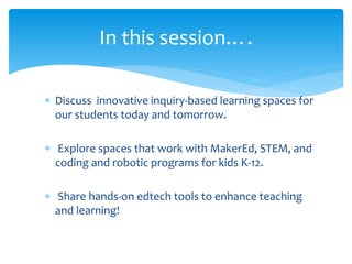  Discuss innovative inquiry-based learning spaces for
our students today and tomorrow.
 Explore spaces that work with MakerEd, STEM, and
coding and robotic programs for kids K-12.
 Share hands-on edtech tools to enhance teaching
and learning!
In this session….
 