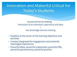 Constructivism & Making
Interaction of an individual’s experiences and ideas
=
new knowledge and new meaning
 Students at the center of the learning objectives and
activities
 Content integrated for engagement and authentic
meaningful experiences
 Powerful ideas, powerful exploration, powerful PBL,
powerful perseverance, powerful practice
Innovation and MakerEd Critical for
Today’s Students
 