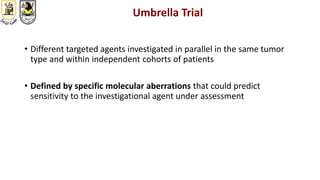 Umbrella Trial
• Different targeted agents investigated in parallel in the same tumor
type and within independent cohorts of patients
• Defined by specific molecular aberrations that could predict
sensitivity to the investigational agent under assessment
 