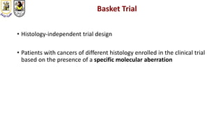 Basket Trial
• Histology-independent trial design
• Patients with cancers of different histology enrolled in the clinical trial
based on the presence of a specific molecular aberration
 