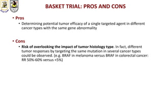 BASKET TRIAL: PROS AND CONS
• Pros
• Determining potential tumor efficacy of a single targeted agent in different
cancer types with the same gene abnormality
• Cons
• Risk of overlooking the impact of tumor histology type. In fact, different
tumor responses by targeting the same mutation in several cancer types
could be observed. (e.g. BRAF in melanoma versus BRAF in colorectal cancer:
RR 50%-60% versus <5%)
 