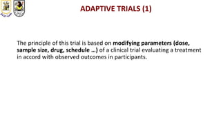ADAPTIVE TRIALS (1)
The principle of this trial is based on modifying parameters (dose,
sample size, drug, schedule …) of a clinical trial evaluating a treatment
in accord with observed outcomes in participants.
 