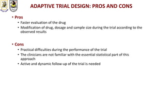 ADAPTIVE TRIAL DESIGN: PROS AND CONS
• Pros
• Faster evaluation of the drug
• Modification of drug, dosage and sample size during the trial according to the
observed results
• Cons
• Practical difficulties during the performance of the trial
• The clinicians are not familiar with the essential statistical part of this
approach
• Active and dynamic follow-up of the trial is needed
 