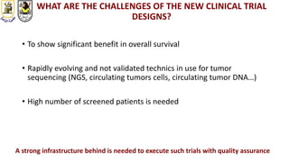 WHAT ARE THE CHALLENGES OF THE NEW CLINICAL TRIAL
DESIGNS?
• To show significant benefit in overall survival
• Rapidly evolving and not validated technics in use for tumor
sequencing (NGS, circulating tumors cells, circulating tumor DNA…)
• High number of screened patients is needed
A strong infrastructure behind is needed to execute such trials with quality assurance
 