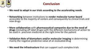 Conclusion
• We need to adapt in our trials according to the accelerating needs
• Networking between institutions to render molecular tumor board
accessible to the majority of centers and consequently to clinical trials and
new drugs
• More collaboration with pharmaceutical companies due to the need of
drugs (including off label drugs) with the different mechanisms of action to
be used in precision medicine at the right time for the patient
• Validation Role of biomarkers and/or molecular imaging in determining
mainly the negative predictive value of an evaluated drug
• We need the infrastructure that can support such complex trials
 