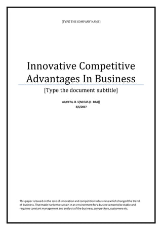 [TYPE THE COMPANY NAME]
Innovative Competitive
Advantages In Business
[Type the document subtitle]
AAYILYA .B .S[NCCAS (I : BBA)]
3/6/2017
Thispaperis basedonthe role of innovationandcompetitioninbusinesswhichchangedthe trend
of business.Thatmade hardertosustaininan environmentfora businessmantobe stable and
requiresconstantmanagementandanalysisof the business,competitors,customersetc.
 