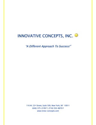 INNOVATIVE CONCEPTS, INC.

   “A Different Approach To Success!”




   116 W. 23rd Street, Suite 500, New York, NY 10011
         (646) 375-2199 T, (718) 350-8870 F
               www.innov-concepts.com
 
