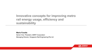 Innovative concepts for improving metro
rail energy usage, efficiency and
sustainability
Mario Favaits
Senior Vice President, SMRT Corporation
Managing Director, Singapore Rail Engineering Pte Ltd
 