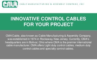C A B L E M A N U FA C T U R I N G & A S S E M B LY C O M PA N Y, I N C
INNOVATIVE CONTROL CABLES
FOR YOUR PROJECT
CMA Cable, also known as Cable Manufacturing & Assembly Company,
was established in 1974 in Rockaway, New Jersey. Currently, CMA's
headquarters are in Bolivar, Ohio where CMA is the premier international
cable manufacturer. CMA offers Light duty control cables, medium duty
control cables and specialty control cables.
 