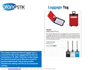 Luggage Tag
Visit Us on www.brandstik.com | 022 6567 1222 | 022 6567 1333 | +91 95940 70940
This suitcase shaped promotional luggage tag is a
novel and fun take on the luggage tag that does not
compromise on its utility. Featuring a unique design,
the colored front part can be lifted up to reveal the
generous label beneath. Tag me also provides
abundant area making a favorite pic for promotional
activities.
 