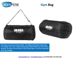 Gym Bag
www.brandstik.com | View 2018 Catalogue | Call 9594070940 | 022 6002 1002
Gym bags are great promotional gifts. The biggest advantage of gym bag is
its branding. You have a large branding space which allows you multi colour
printing. The fabric can be chosen in your brand colour. It can be customized
as per your design.
 