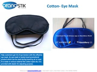 -Wireless connection to Bluetooth enabled
smartphones, headsets, tablets, computers and
more
-Transmits up to 33 (10 meters) away;Built-in
microphone for hands-freecommunication
-Auto-pairing allows for easy connection to your
Bluetooth-enableddevice
-Built-in rechargeable Lithium-ion battery;
Conveniently charges via USB
- Works great with the iPhone 5 Siri, Samsung S-
Voice, Google Music, Pandora, and more!
Cotton- Eye Mask
Visit Us on www.brandstik.com | 022 6567 1222 | 022 6567 1333 | +91 95940 70940
Help customers get rid of eye tension with this effective
eye mask. An eye mask is handy travel promotional
product which can be used during travel by air or road.
It is made in various material like cotton nylon etc. It is
provided with elastic for adjusting purpose.
 