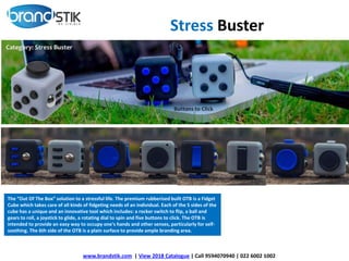 www.brandstik.com | View 2018 Catalogue | Call 9594070940 | 022 6002 1002
The “Out Of The Box” solution to a stressful life. The premium rubberised built OTB is a Fidget
Cube which takes care of all kinds of fidgeting needs of an individual. Each of the 5 sides of the
cube has a unique and an innovative tool which includes: a rocker switch to flip, a ball and
gears to roll, a joystick to glide, a rotating dial to spin and five buttons to click. The OTB is
intended to provide an easy way to occupy one's hands and other senses, particularly for self-
soothing. The 6th side of the OTB is a plain surface to provide ample branding area.
Stress Buster
 