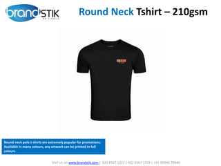 Round Neck Tshirt – 210gsm
Visit Us on www.brandstik.com | 022 6567 1222 | 022 6567 1333 | +91 95940 70940
Round neck polo t-shirts are extremely popular for promotions.
Available in many colours, any artwork can be printed in full
colours.
 