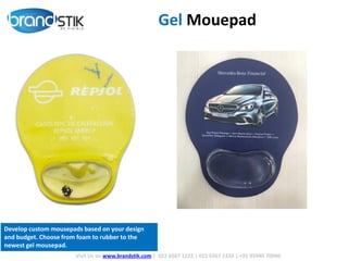 Gel Mouepad
Visit Us on www.brandstik.com | 022 6567 1222 | 022 6567 1333 | +91 95940 70940
Develop custom mousepads based on your design
and budget. Choose from foam to rubber to the
newest gel mousepad.
 
