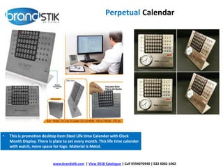 www.brandstik.com | View 2018 Catalogue | Call 9594070940 | 022 6002 1002
Perpetual Calendar
• This is promotion desktop item Steel Life time Calender with Clock
Month Display. There is plate to set every month. This life time calender
with watch, more space for logo. Material is Metal.
 