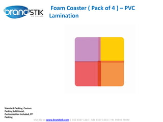 Visit Us on www.brandstik.com | 022 6567 1222 | 022 6567 1333 | +91 95940 70940
Foam Coaster ( Pack of 4 ) – PVC
Lamination
Standard Packing, Custom
Packing Additional,
Customization Included, PP
Packing
 