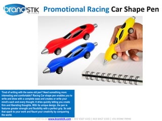 Promotional Racing Car Shape Pen
Visit Us on www.brandstik.com | 022 6567 1222 | 022 6567 1333 | +91 95940 70940
Tired of writing with the same old pen? Need something more
interesting and comfortable? Racing Car shape pen enables you to
write and draw with a complete ease and creates or write your
mind’s each and every thought. It dries quickly letting you create
firm and liberating thoughts. With its unique design, the pen is
features greater strength and flexibility with a perfect grip. So add
that spark to your work and flaunt your creativity by conquering
the world.
 