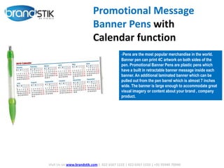 Promotional Message
Banner Pens with
Calendar function
-Pens are the most popular merchandise in the world.
Banner pen can print 4C artwork on both sides of the
pen. Promotional Banner Pens are plastic pens which
have a built in retractable banner message inside each
banner. An additional laminated banner which can be
pulled out from the pen barrel which is almost 7 inches
wide. The banner is large enough to accommodate great
visual imagery or content about your brand , company
product.
Visit Us on www.brandstik.com | 022 6567 1222 | 022 6567 1333 | +91 95940 70940
 