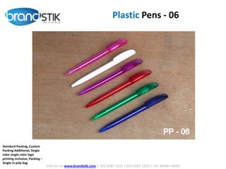 Plastic Pens - 06
Visit Us on www.brandstik.com | 022 6567 1222 | 022 6567 1333 | +91 95940 70940
Standard Packing, Custom
Packing Additional, Single
color single color logo
printing inclusive, Packing –
Single in poly bag
 