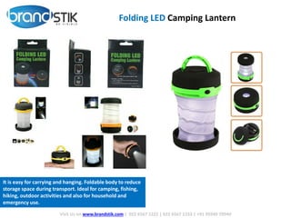 Folding LED Camping Lantern
Visit Us on www.brandstik.com | 022 6567 1222 | 022 6567 1333 | +91 95940 70940
It is easy for carrying and hanging. Foldable body to reduce
storage space during transport. Ideal for camping, fishing,
hiking, outdoor activities and also for household and
emergency use.
 
