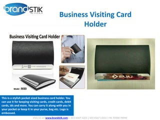 Visit Us on www.brandstik.com | 022 6567 1222 | 022 6567 1333 | +91 95940 70940
Business Visiting Card
Holder
This is a stylish pocket sized business card holder. You
can use it for keeping visiting cards, credit cards, debit
cards, ids and more. You can carry it along with you in
your pocket or keep it in your purse, bag etc. Logo is
embossed.
 