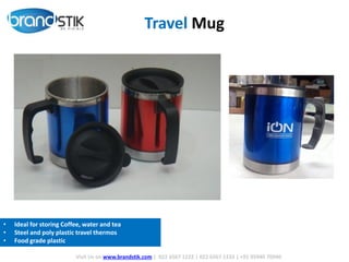 Travel Mug
Visit Us on www.brandstik.com | 022 6567 1222 | 022 6567 1333 | +91 95940 70940
• Ideal for storing Coffee, water and tea
• Steel and poly plastic travel thermos
• Food grade plastic
 