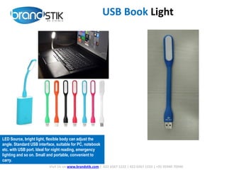 USB Book Light
Visit Us on www.brandstik.com | 022 6567 1222 | 022 6567 1333 | +91 95940 70940
LED Source, bright light, flexible body can adjust the
angle. Standard USB interface, suitable for PC, notebook
etc. with USB port. Ideal for night reading, emergency
lighting and so on. Small and portable, convenient to
carry.
 