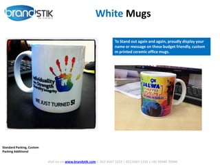 White Mugs
To Stand out again and again, proudly display your
name or message on these budget friendly, custom
m printed ceramic office mugs.
Visit Us on www.brandstik.com | 022 6567 1222 | 022 6567 1333 | +91 95940 70940
Standard Packing, Custom
Packing Additional
 