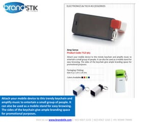 Visit Us on www.brandstik.com | 022 6567 1222 | 022 6567 1333 | +91 95940 70940
Attach your mobile device to this trendy keychain and
amplify music to entertain a small group of people. It
can also be used as a mobile stand for easy browsing.
The sides of the keychain give ample branding space
for promotional purposes.
 
