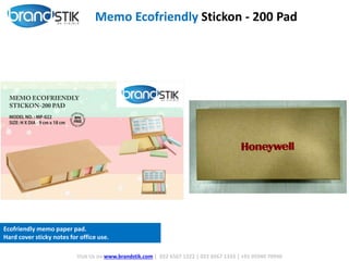 Memo Ecofriendly Stickon - 200 Pad
Visit Us on www.brandstik.com | 022 6567 1222 | 022 6567 1333 | +91 95940 70940
Ecofriendly memo paper pad.
Hard cover sticky notes for office use.
 