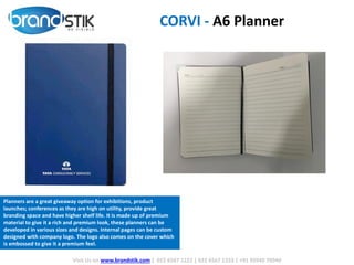 CORVI - A6 Planner
Visit Us on www.brandstik.com | 022 6567 1222 | 022 6567 1333 | +91 95940 70940
Planners are a great giveaway option for exhibitions, product
launches; conferences as they are high on utility, provide great
branding space and have higher shelf life. It is made up of premium
material to give it a rich and premium look, these planners can be
developed in various sizes and designs. Internal pages can be custom
designed with company logo. The logo also comes on the cover which
is embossed to give it a premium feel.
 