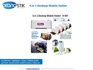 6 in 1 Desktop Mobile Holder
Visit Us on www.brandstik.com | 022 6567 1222 | 022 6567 1333 | +91 95940 70940
Two Ball Pen / Highlighter / Stylus / Mobile Holder
and Torch. Combo kit for usefull in home / office etc.
 