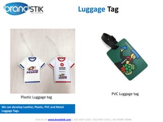 PVC Luggage tag
Plastic Luggage tag
Luggage Tag
Visit Us on www.brandstik.com | 022 6567 1222 | 022 6567 1333 | +91 95940 70940
We can develop Leather, Plastic, PVC and Metal
Luggage Tags.
 