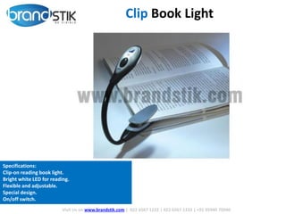 Clip Book Light
Visit Us on www.brandstik.com | 022 6567 1222 | 022 6567 1333 | +91 95940 70940
Specifications:
Clip-on reading book light.
Bright white LED for reading.
Flexible and adjustable.
Special design.
On/off switch.
 