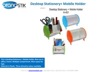 Desktop Stationery+ Mobile Holder
Visit Us on www.brandstik.com | 022 6567 1222 | 022 6567 1333 | +91 95940 70940
This is Desktop Stationery + Mobile Holder. Best use in
office / home. Multiple compartment. More space for
logo.
Material is Plastic. Three attractive colour available.
 