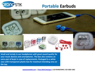 Small and trendy in-ear headphones with great sound quality for
your music devices and smartphones. The box also contains an
extra pair of buds in case of replacements. Packaged in a white
case with transparent plastic box for maximum branding area on
the top.
www.brandstik.com | View 2018 Catalogue | Call 9594070940 | 022 6002 1002
Portable Earbuds
 