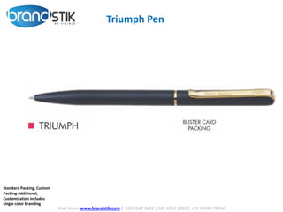 Triumph Pen
Visit Us on www.brandstik.com | 022 6567 1222 | 022 6567 1333 | +91 95940 70940
Standard Packing, Custom
Packing Additional,
Customization includes
single color branding
 