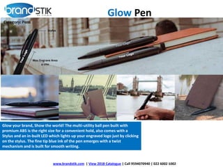 Glow your brand, Show the world! The multi-utility ball pen built with
premium ABS is the right size for a convenient hold, also comes with a
Stylus and an in-built LED which lights up your engraved logo just by clicking
on the stylus. The fine tip blue ink of the pen emerges with a twist
mechanism and is built for smooth writing.
Glow Pen
www.brandstik.com | View 2018 Catalogue | Call 9594070940 | 022 6002 1002
 