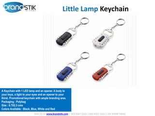 Visit Us on www.brandstik.com | 022 6567 1222 | 022 6567 1333 | +91 95940 70940
A Keychain with 1 LED lamp and an opener. A body to
your keys, a light to your eyes and an opener to your
thirst. Promotional keychain with ample branding area.
Packaging : Polybag
Size : 6.7X2.3 cms
Colors Available : Black, Blue, White and Red
Little Lamp Keychain
 