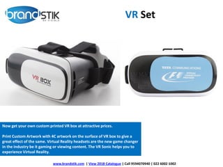 VR Set
Now get your own custom printed VR box at attractive prices.
Print Custom Artwork with 4C artwork on the surface of VR box to give a
great effect of the same. Virtual Reality headsets are the new game changer
in the industry be it gaming or viewing content. The VR Sonic helps you to
experience Virtual Reality.
www.brandstik.com | View 2018 Catalogue | Call 9594070940 | 022 6002 1002
 