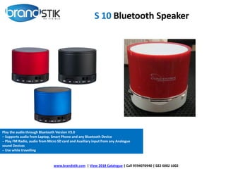 S 10 Bluetooth Speaker
www.brandstik.com | View 2018 Catalogue | Call 9594070940 | 022 6002 1002
Play the audio through Bluetooth Version V3.0
– Supports audio from Laptop, Smart Phone and any Bluetooth Device
– Play FM Radio, audio from Micro SD card and Auxiliary input from any Analogue
sound Devices
– Use while travelling
 