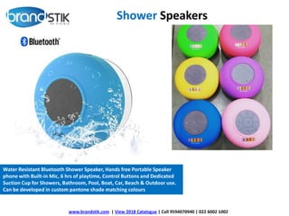 Shower Speakers
www.brandstik.com | View 2018 Catalogue | Call 9594070940 | 022 6002 1002
Water Resistant Bluetooth Shower Speaker, Hands free Portable Speaker
phone with Built-in Mic, 6 hrs of playtime, Control Buttons and Dedicated
Suction Cup for Showers, Bathroom, Pool, Boat, Car, Beach & Outdoor use.
Can be developed in custom pantone shade matching colours
 