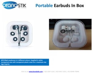 Visit Us on www.brandstik.com | 022 6567 1222 | 022 6567 1333 | +91 95940 70940
Portable Earbuds In Box
MP3/Mp4 earphones in 4 different colours. Supplied in white
transparent case with transparent plastic cover for a maximum size
logo imprint.
 
