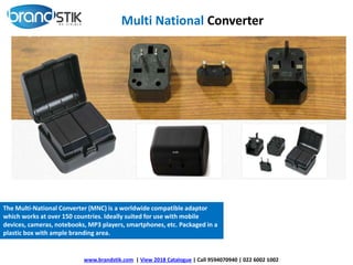 www.brandstik.com | View 2018 Catalogue | Call 9594070940 | 022 6002 1002
The Multi-National Converter (MNC) is a worldwide compatible adaptor
which works at over 150 countries. Ideally suited for use with mobile
devices, cameras, notebooks, MP3 players, smartphones, etc. Packaged in a
plastic box with ample branding area.
Multi National Converter
 