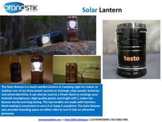 www.brandstik.com | View 2018 Catalogue | Call 9594070940 | 022 6002 1002
The Solar Beacon is a much needed Lantern or Camping Light for indoor or
outdoor use. It has three power sources to recharge: solar panels, batteries
and wired electricity. It can also be used as a Power Bank to recharge your
Android smartphones. High quality plastic and bright LED's, makes the
Beacon sturdy and long lasting. The top handles are made with Stainless
Steel making it convenient to carry it or hang it anywhere. The Solar Beacon
also provides branding space on either sides to turn it into an attractive
giveaway.
Solar Lantern
 