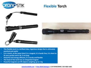 Flexible Torch
www.brandstik.com | View 2018 Catalogue | Call 9594070940 | 022 6002 1002
• This flexible torch is a brilliant idea, ingenious design that is ultimately
practical and useful
• It is a torch, at the same time it is a magnet, it is hands free, it is short to
fit your pocket and is 56. 5 cm long
• Powerful and energy efficient, it is sturdy and flexible
• The head of the torch has an integrated magnet
• Powerful magnets can lift objects weighing up to 1 kg
 