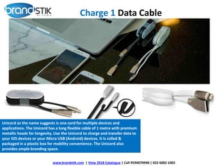 www.brandstik.com | View 2018 Catalogue | Call 9594070940 | 022 6002 1002
Unicord as the name suggests is one cord for multiple devices and
applications. The Unicord has a long flexible cable of 1 metre with premium
metallic heads for longevity. Use the Unicord to charge and transfer data to
your iOS devices or your Micro USB (Android) devices. It is rolled &
packaged in a plastic box for mobility convenience. The Unicord also
provides ample branding space.
Charge 1 Data Cable
 